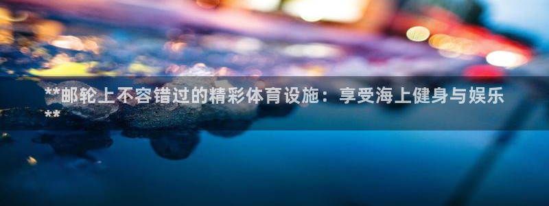 意昂3集团：**邮轮上不容错过的精彩体育设施：享受海